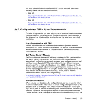 Chapter 5. Hyper-V 123
For more information about the installation of DB2 on Windows, refer to the
following links in the DB2 Information Center:
DB2 9.5
http://publib.boulder.ibm.com/infocenter/db2luw/v9r5/topic/com.ibm.db2.luw.
qb.server.doc/doc/t0052773.html
DB2 9.7
http://publib.boulder.ibm.com/infocenter/db2luw/v9r7/topic/com.ibm.db2.luw.
qb.server.doc/doc/t0052773.html
5.4.3 Configuration of DB2 in Hyper-V environments
Once the virtual machine has been set up correctly based on the aforementioned
best practices from both physical and virtual environments, the configuration of
the database in a virtual machine is not unlike one that is set up in a physical
installation.
Use of autonomics with DB2
Various autonomic features have been introduced throughout the different
versions of DB2. These autonomic technologies can result in ease of use as well
as performance enhancements, as DB2 can adjust to the virtual computing
resources that it is given.
Self Tuning Memory Manager
Self Tuning Memory Manager (STMM) was introduced in DB2 9 and simplifies
the task of memory management and configuration for the database by
automatically configuring memory settings based upon available resources and
workload needs. By default STMM is turned on with many different memory
consumers within newly created databases since DB2 9.1. Because of this, the
system will automatically adjust the memory configuration based on need,
thereby increasing performance by using the memory resources at hand in the
most efficient way. For more information about STMM, refer to the DB2
Information Center’s topic on self-tuning memory:
http://publib.boulder.ibm.com/infocenter/db2luw/v9r7/topic/com.ibm.db2.luw.admin
.perf.doc/doc/c0024366.html
Configuration advisor
When creating new databases, the configuration advisor can be used to obtain
recommendations for the initial values of certain configuration parameters for the
database such as buffer pool sizes. These recommendations are based upon
input that is given by the user as well as system information that is automatically
detected. By default, the configuration advisor is used on any new databases
created with the CREATE DATABASE command. For more information about the
 