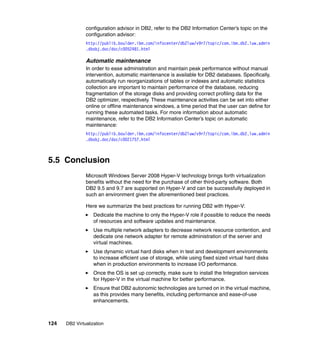 124 DB2 Virtualization
configuration advisor in DB2, refer to the DB2 Information Center’s topic on the
configuration advisor:
http://publib.boulder.ibm.com/infocenter/db2luw/v9r7/topic/com.ibm.db2.luw.admin
.dbobj.doc/doc/c0052481.html
Automatic maintenance
In order to ease administration and maintain peak performance without manual
intervention, automatic maintenance is available for DB2 databases. Specifically,
automatically run reorganizations of tables or indexes and automatic statistics
collection are important to maintain performance of the database, reducing
fragmentation of the storage disks and providing correct profiling data for the
DB2 optimizer, respectively. These maintenance activities can be set into either
online or offline maintenance windows, a time period that the user can define for
running these automated tasks. For more information about automatic
maintenance, refer to the DB2 Information Center’s topic on automatic
maintenance:
http://publib.boulder.ibm.com/infocenter/db2luw/v9r7/topic/com.ibm.db2.luw.admin
.dbobj.doc/doc/c0021757.html
5.5 Conclusion
Microsoft Windows Server 2008 Hyper-V technology brings forth virtualization
benefits without the need for the purchase of other third-party software. Both
DB2 9.5 and 9.7 are supported on Hyper-V and can be successfully deployed in
such an environment given the aforementioned best practices.
Here we summarize the best practices for running DB2 with Hyper-V:
Dedicate the machine to only the Hyper-V role if possible to reduce the needs
of resources and software updates and maintenance.
Use multiple network adapters to decrease network resource contention, and
dedicate one network adapter for remote administration of the server and
virtual machines.
Use dynamic virtual hard disks when in test and development environments
to increase efficient use of storage, while using fixed sized virtual hard disks
when in production environments to increase I/O performance.
Once the OS is set up correctly, make sure to install the Integration services
for Hyper-V in the virtual machine for better performance.
Ensure that DB2 autonomic technologies are turned on in the virtual machine,
as this provides many benefits, including performance and ease-of-use
enhancements.
 
