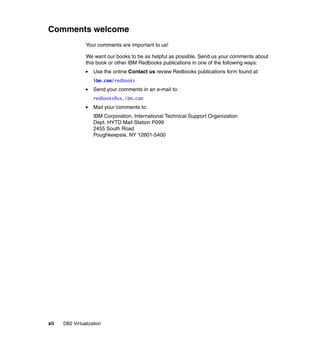 xii DB2 Virtualization
Comments welcome
Your comments are important to us!
We want our books to be as helpful as possible. Send us your comments about
this book or other IBM Redbooks publications in one of the following ways:
Use the online Contact us review Redbooks publications form found at:
ibm.com/redbooks
Send your comments in an e-mail to:
redbooks@us.ibm.com
Mail your comments to:
IBM Corporation, International Technical Support Organization
Dept. HYTD Mail Station P099
2455 South Road
Poughkeepsie, NY 12601-5400
 