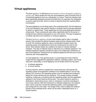 126 DB2 Virtualization
Virtual appliances
The word appliance is defined as an instrument or device designed to perform a
specific task. When people first hear the word appliance, they commonly think of
a household appliance such as a refrigerator or a stove. These two devices have
been specifically designed and built to handle food. For example, the refrigerator
is used to keep food cold, which is mainly to keep the food from spoiling before
consumption.
The word appliance is now being used in the computing world. The first reference
to the word appliance was used to identify a computer server that was dedicated
to perform a specific task. These appliances are built using dedicated hardware
components. These components were either specifically built for the server or
configured from existing components to use in the server. This type of appliance
is loosely referred to as a hardware or computer appliance.
The term hardware appliance is now more broadly used to refer a complete
solution that includes the defined hardware stack and the software stack. Early
on when the hardware appliance used a nonstandard hardware stack, the
operating system and applications had to be customized to be used on the
server. Now software stacks are created to be used on industry-standard
hardware. This type of software stack is referred to as a software appliance. The
software appliance typically includes the setup and configuration operations as
part of the appliance. Evolving from the software appliance with the use of virtual
machines are virtual appliances.
A virtual appliance, in the general sense, is a preconfigured virtual machine
image that has integrated the application software, operating system, and virtual
resources. Essentially, a virtual appliance can be broken down into two parts:
A software appliance
A virtual machine
A virtual machine, which is created from virtual resources, still requires the
operating system and application software to be installed before it can be fully
utilized. At a minimum, the operating system must be installed and configured
before the virtual machine can be functional. This usually involves manually
installing, configuring, and testing both the operating system and the application
software in the virtual machine environment. The same method is used for a
dedicated or stand-alone server, which in comparison would be considered a
non-virtual machine. With the introduction of software appliances, the software
stack, which could also include the operating system, is pre-packaged and
pre-configured into one image. This image is then used to deploy the software
solution to the intended server, which can be either a dedicated server or a
virtual machine.
 