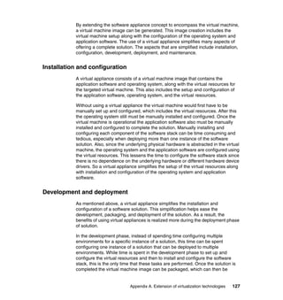 Appendix A. Extension of virtualization technologies 127
By extending the software appliance concept to encompass the virtual machine,
a virtual machine image can be generated. This image creation includes the
virtual machine setup along with the configuration of the operating system and
application software. The use of a virtual appliance simplifies many aspects of
offering a complete solution. The aspects that are simplified include installation,
configuration, development, deployment, and maintenance.
Installation and configuration
A virtual appliance consists of a virtual machine image that contains the
application software and operating system, along with the virtual resources for
the targeted virtual machine. This also includes the setup and configuration of
the application software, operating system, and the virtual resources.
Without using a virtual appliance the virtual machine would first have to be
manually set up and configured, which includes the virtual resources. After this
the operating system still must be manually installed and configured. Once the
virtual machine is operational the application software also must be manually
installed and configured to complete the solution. Manually installing and
configuring each component of the software stack can be time consuming and
tedious, especially when deploying more than one instance of the software
solution. Also, since the underlying physical hardware is abstracted in the virtual
machine, the operating system and the application software are configured using
the virtual resources. This lessens the time to configure the software stack since
there is no dependence on the underlying hardware or different hardware device
drivers. So a virtual appliance simplifies the setup of the virtual resources along
with installation and configuration of the operating system and application
software.
Development and deployment
As mentioned above, a virtual appliance simplifies the installation and
configuration of a software solution. This simplification helps ease the
development, packaging, and deployment of the solution. As a result, the
benefits of using virtual appliances is realized more during the deployment phase
of solution.
In the development phase, instead of spending time configuring multiple
environments for a specific instance of a solution, this time can be spent
configuring one instance of a solution that can be deployed to multiple
environments. While time is spent in the development phase to set up and
configure the virtual resources and then to install and configure the software
stack, this is the only time that these tasks are performed. Once the solution is
completed the virtual machine image can be packaged, which can then be
 