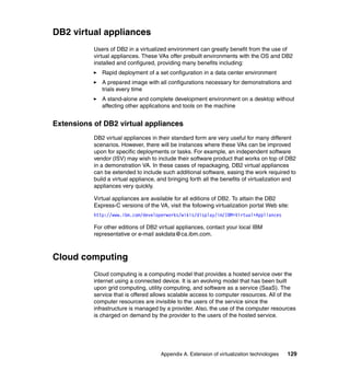 Appendix A. Extension of virtualization technologies 129
DB2 virtual appliances
Users of DB2 in a virtualized environment can greatly benefit from the use of
virtual appliances. These VAs offer prebuilt environments with the OS and DB2
installed and configured, providing many benefits including:
Rapid deployment of a set configuration in a data center environment
A prepared image with all configurations necessary for demonstrations and
trials every time
A stand-alone and complete development environment on a desktop without
affecting other applications and tools on the machine
Extensions of DB2 virtual appliances
DB2 virtual appliances in their standard form are very useful for many different
scenarios. However, there will be instances where these VAs can be improved
upon for specific deployments or tasks. For example, an independent software
vendor (ISV) may wish to include their software product that works on top of DB2
in a demonstration VA. In these cases of repackaging, DB2 virtual appliances
can be extended to include such additional software, easing the work required to
build a virtual appliance, and bringing forth all the benefits of virtualization and
appliances very quickly.
Virtual appliances are available for all editions of DB2. To attain the DB2
Express-C versions of the VA, visit the following virtualization portal Web site:
http://www.ibm.com/developerworks/wikis/display/im/IBM+Virtual+Appliances
For other editions of DB2 virtual appliances, contact your local IBM
representative or e-mail askdata@ca.ibm.com.
Cloud computing
Cloud computing is a computing model that provides a hosted service over the
internet using a connected device. It is an evolving model that has been built
upon grid computing, utility computing, and software as a service (SaaS). The
service that is offered allows scalable access to computer resources. All of the
computer resources are invisible to the users of the service since the
infrastructure is managed by a provider. Also, the use of the computer resources
is charged on demand by the provider to the users of the hosted service.
 