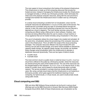 130 DB2 Virtualization
The main aspect of cloud computing is the hosting of the physical infrastructure.
This infrastructure is made up of the computing resources that provide the
hosted services. Instead of managing the infrastructure locally, the infrastructure
is managed remotely, or off-site, by a third-party provider, which eliminates the
initial cost of the physical computer resources, along with the cost and time to
manage and maintain the infrastructure since it is taken over by a third-party
provider.
In a sense cloud computing is another form of virtualization, since now the
computer resources are abstracted or virtualized to the users of the service. The
hosted service is provided using any type of connected device through the
internet. In fact, the name cloud computing is derived from how the internet is
depicted as a cloud in diagrams. The more familiar services using cloud
computing are offered using a Web portal or client software. However, now
services are being offered that allow the user to create a virtual machine or
virtual appliance that can be hosted remotely using virtualization in the cloud.
The use of virtualization allows the virtual image to be created and activated. At
the same time, virtualization allows the provisioning of the computer resources
used in the infrastructure. This is all within the scope of the cloud computing
paradigm. The computer resources offered in the cloud include CPU and
memory, but can also include storage, all of which will be available on demand as
capacity needs change. As capacity needs change, the provider can facilitate
these changes using virtualization within the infrastructure to allocate or
deallocate resources dynamically. There are two types of distinct clouds:
A public cloud
A private cloud
The most common cloud is a public cloud, or external cloud. A public cloud is a
cloud that is offered to the public by a third-party provider, where the resources
are shared among the users of the hosted service. The use of the resources can
be charged based on the utilization. A private cloud, or an internal cloud, is very
similar to a public cloud, and is based on clouds being built within a private
network. The service provided in a private cloud are usually offered to select
users. But using a private cloud means that the infrastructure is not hosted by a
third-party provider, which goes against the traditional meaning of cloud
computing. So hybrid clouds, or virtual clouds, are used to build private clouds
using public clouds.
Cloud computing and DB2
DB2 and other IBM Software Group products can be found in various cloud
offerings such as the IBM Cloud and on Amazon Web Services (AWS) Elastic
Compute Cloud (EC2). Both of these infrastructures use virtualization as the
 