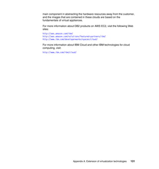 Appendix A. Extension of virtualization technologies 131
main component in abstracting the hardware resources away from the customer,
and the images that are contained in these clouds are based on the
fundamentals of virtual appliances.
For more information about DB2 products on AWS EC2, visit the following Web
sites:
http://aws.amazon.com/ibm/
http://aws.amazon.com/solutions/featured-partners/ibm/
http://www.ibm.com/developerworks/spaces/cloud/
For more information about IBM Cloud and other IBM technologies for cloud
computing, visit:
http://www.ibm.com/ibm/cloud/
 