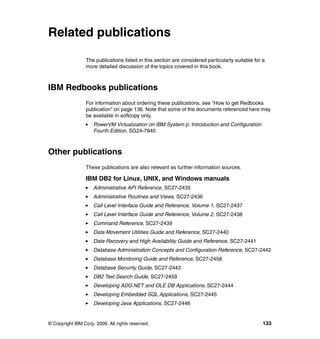 © Copyright IBM Corp. 2009. All rights reserved. 133
Related publications
The publications listed in this section are considered particularly suitable for a
more detailed discussion of the topics covered in this book.
IBM Redbooks publications
For information about ordering these publications, see “How to get Redbooks
publication” on page 136. Note that some of the documents referenced here may
be available in softcopy only.
PowerVM Virtualization on IBM System p: Introduction and Configuration
Fourth Edition, SG24-7940
Other publications
These publications are also relevant as further information sources.
IBM DB2 for Linux, UNIX, and Windows manuals
Administrative API Reference, SC27-2435
Administrative Routines and Views, SC27-2436
Call Level Interface Guide and Reference, Volume 1, SC27-2437
Call Level Interface Guide and Reference, Volume 2, SC27-2438
Command Reference, SC27-2439
Data Movement Utilities Guide and Reference, SC27-2440
Data Recovery and High Availability Guide and Reference, SC27-2441
Database Administration Concepts and Configuration Reference, SC27-2442
Database Monitoring Guide and Reference, SC27-2458
Database Security Guide, SC27-2443
DB2 Text Search Guide, SC27-2459
Developing ADO.NET and OLE DB Applications, SC27-2444
Developing Embedded SQL Applications, SC27-2445
Developing Java Applications, SC27-2446
 
