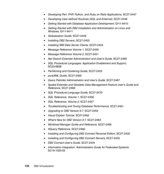 134 DB2 Virtualization
Developing Perl, PHP, Python, and Ruby on Rails Applications, SC27-2447
Developing User-defined Routines (SQL and External), SC27-2448
Getting Started with Database Application Development, GI11-9410
Getting Started with DB2 Installation and Administration on Linux and
Windows, GI11-9411
Globalization Guide, SC27-2449
Installing DB2 Servers, GC27-2455
Installing IBM Data Server Clients, GC27-2454
Message Reference Volume 1, SC27-2450
Message Reference Volume 2, SC27-2451
Net Search Extender Administration and User's Guide, SC27-2469
SQL Procedural Languages: Application Enablement and Support,
SC23-9838
Partitioning and Clustering Guide, SC27-2453
pureXML Guide, SC27-2465
Query Patroller Administration and User's Guide, SC27-2467
Spatial Extender and Geodetic Data Management Feature User's Guide and
Reference, SC27-2468
SQL Procedural Language Guide, SC27-2470
SQL Reference, Volume 1, SC27-2456
SQL Reference, Volume 2, SC27-2457
Troubleshooting and Tuning Database Performance, SC27-2461
Upgrading to DB2 Version 9.7, SC27-2452
Visual Explain Tutorial, SC27-2462
What's New for DB2 Version 9.7, SC27-2463
Workload Manager Guide and Reference, SC27-2464
XQuery Reference, SC27-2466
Installing and Configuring DB2 Connect Personal Edition, SC27-2432
Installing and Configuring DB2 Connect Servers, SC27-2433
DB2 Connect User's Guide, SC27-2434
Information Integration: Administration Guide for Federated Systems,
SC19-1020-02
 