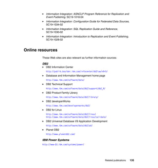 Related publications 135
Information Integration: ASNCLP Program Reference for Replication and
Event Publishing, SC19-1018-04
Information Integration: Configuration Guide for Federated Data Sources,
SC19-1034-02
Information Integration: SQL Replication Guide and Reference,
SC19-1030-02
Information Integration: Introduction to Replication and Event Publishing,
SC19-1028-02
Online resources
These Web sites are also relevant as further information sources:
DB2
DB2 Information Center
http://publib.boulder.ibm.com/infocenter/db2luw/v9r5/
Database and Information Management home page
http://www.ibm.com/software/data/
DB2 Technical Support
http://www.ibm.com/software/data/db2/support/db2_9/
DB2 Product Family Library
http://www.ibm.com/software/data/db2/library/
DB2 developerWorks
http://www.ibm.com/developerworks/db2/
DB2 for Linux
http://www.ibm.com/software/data/db2/linux/
http://www.ibm.com/software/data/db2/linux/validate/
DB2 Universal Database V9 Application Development
http://www.ibm.com/software/data/db2/ad/
Planet DB2
http://www.planetdb2.com/
IBM Power Systems
http://www-03.ibm.com/systems/power/
 