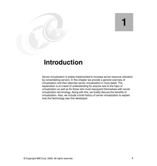 © Copyright IBM Corp. 2009. All rights reserved. 1
Chapter 1. Introduction
Server virtualization is widely implemented to increase server resource utilization
by consolidating servers. In this chapter we provide a general overview of
virtualization and then describe server virtualization in more detail. The
explanation is at a level of understanding for anyone new to the topic of
virtualization as well as for those who must reacquaint themselves with server
virtualization terminology. Along with this, we briefly discuss the benefits of
virtualization. Also, we include a brief history of server virtualization to explain
how this technology was first developed.
1
 