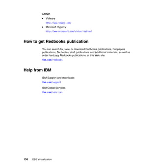 136 DB2 Virtualization
Other
VMware
http://www.vmware.com/
Microsoft Hyper-V
http://www.microsoft.com/virtualization/
How to get Redbooks publication
You can search for, view, or download Redbooks publications, Redpapers
publications, Technotes, draft publications and Additional materials, as well as
order hardcopy Redbooks publications, at this Web site:
ibm.com/redbooks
Help from IBM
IBM Support and downloads
ibm.com/support
IBM Global Services
ibm.com/services
 