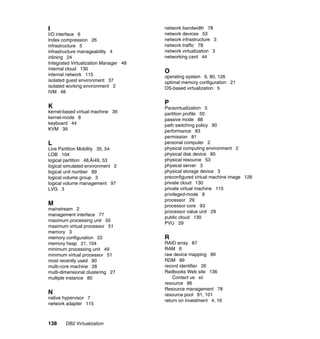 138 DB2 Virtualization
I
I/O interface 6
Index compression 26
infrastructure 5
infrastructure manageability 4
inlining 24
Integrated Virtualization Manager 48
internal cloud 130
internal network 115
isolated guest environment 37
isolated working environment 2
IVM 48
K
kernel-based virtual machine 39
kernel-mode 8
keyboard 44
KVM 39
L
Live Partition Mobility 35, 54
LOB 104
logical partition 48‚Äì49, 53
logical simulated environment 2
logical unit number 89
logical volume group 3
logical volume management 97
LVG 3
M
mainstream 2
management interface 77
maximum processing unit 50
maximum virtual processor 51
memory 3
memory configuration 22
memory heap 21, 104
minimum processing unit 49
minimum virtual processor 51
most recently used 90
multi-core machine 28
multi-dimensional clustering 27
multiple instance 80
N
native hypervisor 7
network adapter 115
network bandwidth 78
network devices 53
network infrastructure 3
network traffic 78
network virtualization 3
networking card 44
O
operating system 6, 80, 126
optimal memory configuration 21
OS-based virtualization 5
P
Paravirtualization 5
partition profile 50
passive mode 88
path switching policy 90
performance 83
permission 81
personal computer 2
physical computing environment 2
physical disk device 80
physical resource 53
physical server 3
physical storage device 3
preconfigured virtual machine image 126
private cloud 130
private virtual machine 115
privileged-mode 8
processor 29
processor core 93
processor value unit 29
public cloud 130
PVU 29
R
RAID array 87
RAM 6
raw device mapping 89
RDM 89
record identifier 26
Redbooks Web site 136
Contact us xii
resource 86
Resource management 78
resource pool 81, 101
return on investment 4, 16
 