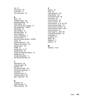 Index 139
role 81
root partition 38
round robin 91
row compression 25
S
SaaS 129
scalable access 129
scheduling affinity 101
SCSI adapter 96
self tuning memory manager 21
self-configuration 16‚Äì17
self-healing 16
self-managing 16
self-optimization 16
server utilization 4
server virtualization 3
service console 77
shared processor partition 49‚Äì50
socket 29
software appliance 126
software as a service 129
software stack 126
STMM 21
storage array 3, 78
storage device 53
storage i/o traffic prioritization 78
storage path 96
storage virtualization 3
sub-capacity licensing 29
T
table spaces 104
temporary table 28
test data 96
third party provider 130
total cost of ownership 4
transaction 17
transaction logs 96
tune2fs command 98
type 1 hypervisor 110
U
uncapped 50
upper boundary 51
utility computing 129
V
vCenter 76
VIOS 53
virtual appliance 126
virtual clouds 130
virtual device node 96
virtual disks 80
virtual hard disk 119
virtual i/o server 35
virtual machine 2, 37, 49, 126
virtual machine image 127
virtual machine inventory 81
virtual machine monitor 4‚Äì5
virtual processor 51
virtual resource 2‚Äì3, 126
virtual SCSI controller 121
virtualization 2
vLockstep 82
VMFS 89
VMkernel 77
vSphere 76
W
workload 17, 86
 