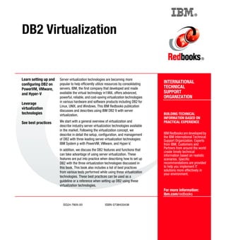 ®
SG24-7805-00 ISBN 0738433438
INTERNATIONAL
TECHNICAL
SUPPORT
ORGANIZATION
BUILDING TECHNICAL
INFORMATION BASED ON
PRACTICAL EXPERIENCE
IBM Redbooks are developed by
the IBM International Technical
Support Organization. Experts
from IBM, Customers and
Partners from around the world
create timely technical
information based on realistic
scenarios. Specific
recommendations are provided
to help you implement IT
solutions more effectively in
your environment.
For more information:
ibm.com/redbooks
®
DB2 Virtualization
Learn setting up and
configuring DB2 on
PowerVM, VMware,
and Hyper-V
Leverage
virtualization
technologies
See best practices
Server virtualization technologies are becoming more
popular to help efficiently utilize resources by consolidating
servers. IBM, the first company that developed and made
available the virtual technology in1966, offers advanced,
powerful, reliable, and cost-saving virtualization technologies
in various hardware and software products including DB2 for
Linux, UNIX, and Windows. This IBM Redbooks publication
discusses and describes using IBM DB2 9 with server
virtualization.
We start with a general overview of virtualization and
describe industry server virtualization technologies available
in the market. Following the virtualization concept, we
describe in detail the setup, configuration, and management
of DB2 with three leading server virtualization technologies:
IBM System p with PowerVM, VMware, and Hyper-V.
In addition, we discuss the DB2 features and functions that
can take advantage of using server virtualization. These
features are put into practice when describing how to set up
DB2 with the three virtualization technologies discussed in
this book. This book also includes a list of best practices
from various tests performed while using these virtualization
technologies. These best practices can be used as a
guideline or a reference when setting up DB2 using these
virtualization technologies.
Back cover
 