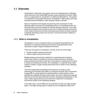 2 DB2 Virtualization
1.1 Overview
Virtualization is becoming more popular due to its increasing ease to efficiently
utilize resources. Even though IBM has been using virtualization since the 1960s,
there is a rapid growth for virtualization on UNIX and x86 platforms. This growth
in virtualization is first evident with server consolidation in data centers, but it also
improves business flexibility to meet company needs on demand.
Server virtualization technologies are becoming more mainstream to help
efficiently utilize resources by consolidating servers. A consolidated server can
host more than one virtual machine by sharing hardware resources. The virtual
machines themselves are provided to users as an isolated working environment.
In fact, these working environments could easily be perceived as being hosted by
a separate stand-alone server and not from a virtual environment created by a
virtual machine.
1.1.1 What is virtualization
Virtualization is, from a computer science and engineering perspective, the
abstraction of a physical computing environment using generated virtual
resources to create a logical simulated environment.
There are many types of virtualization, but they all do one of two things:
Create a smaller working environment.
Create a larger working environment.
Multiple working environments created from a single physical computing
environment result in a smaller but similar working environment, whereas a
larger working environment is built upon many physical computing environments
to create one working environment. So virtualization, in a general sense, either
creates a smaller or larger working environment that is similar to the underlying
hardware.
The most recognizable virtualization that everyone can relate to is the
partitioning of a hard disk drive (HDD). In a personal computer (PC) environment,
a large HDD is usually divided into smaller partitions. Each partition is then
identified as a separate disk drive to the system user. But in reality each separate
disk drive is from the same HDD with the same underlying characteristics. In this
case, smaller logical working environments are created from one physical
environment similar to the underlying hardware.
In the other case, a set of HDDs can be combined to create one larger storage
space. This larger storage space is viewed as one homogeneous disk to the
 