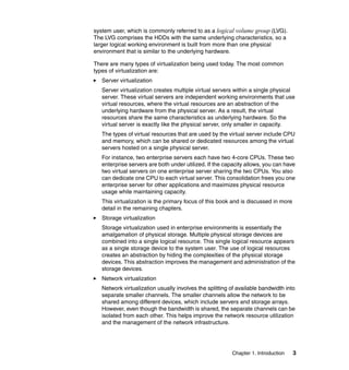 Chapter 1. Introduction 3
system user, which is commonly referred to as a logical volume group (LVG).
The LVG comprises the HDDs with the same underlying characteristics, so a
larger logical working environment is built from more than one physical
environment that is similar to the underlying hardware.
There are many types of virtualization being used today. The most common
types of virtualization are:
Server virtualization
Server virtualization creates multiple virtual servers within a single physical
server. These virtual servers are independent working environments that use
virtual resources, where the virtual resources are an abstraction of the
underlying hardware from the physical server. As a result, the virtual
resources share the same characteristics as underlying hardware. So the
virtual server is exactly like the physical server, only smaller in capacity.
The types of virtual resources that are used by the virtual server include CPU
and memory, which can be shared or dedicated resources among the virtual
servers hosted on a single physical server.
For instance, two enterprise servers each have two 4-core CPUs. These two
enterprise servers are both under utilized. If the capacity allows, you can have
two virtual servers on one enterprise server sharing the two CPUs. You also
can dedicate one CPU to each virtual server. This consolidation frees you one
enterprise server for other applications and maximizes physical resource
usage while maintaining capacity.
This virtualization is the primary focus of this book and is discussed in more
detail in the remaining chapters.
Storage virtualization
Storage virtualization used in enterprise environments is essentially the
amalgamation of physical storage. Multiple physical storage devices are
combined into a single logical resource. This single logical resource appears
as a single storage device to the system user. The use of logical resources
creates an abstraction by hiding the complexities of the physical storage
devices. This abstraction improves the management and administration of the
storage devices.
Network virtualization
Network virtualization usually involves the splitting of available bandwidth into
separate smaller channels. The smaller channels allow the network to be
shared among different devices, which include servers and storage arrays.
However, even though the bandwidth is shared, the separate channels can be
isolated from each other. This helps improve the network resource utilization
and the management of the network infrastructure.
 