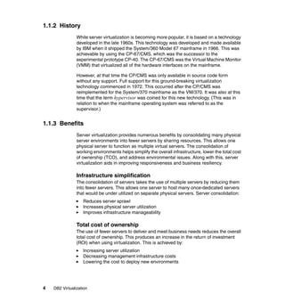 4 DB2 Virtualization
1.1.2 History
While server virtualization is becoming more popular, it is based on a technology
developed in the late 1960s. This technology was developed and made available
by IBM when it shipped the System/360 Model 67 mainframe in 1966. This was
achievable by using the CP-67/CMS, which was the successor to the
experimental prototype CP-40. The CP-67/CMS was the Virtual Machine Monitor
(VMM) that virtualized all of the hardware interfaces on the mainframe.
However, at that time the CP/CMS was only available in source code form
without any support. Full support for this ground-breaking virtualization
technology commenced in 1972. This occurred after the CP/CMS was
reimplemented for the System/370 mainframe as the VM/370. It was also at this
time that the term hypervisor was coined for this new technology. (This was in
relation to when the mainframe operating system was referred to as the
supervisor.)
1.1.3 Benefits
Server virtualization provides numerous benefits by consolidating many physical
server environments into fewer servers by sharing resources. This allows one
physical server to function as multiple virtual servers. The consolidation of
working environments helps simplify the overall infrastructure, lower the total cost
of ownership (TCO), and address environmental issues. Along with this, server
virtualization aids in improving responsiveness and business resiliency.
Infrastructure simplification
The consolidation of servers takes the use of multiple servers by reducing them
into fewer servers. This allows one server to host many once-dedicated servers
that would be under utilized on separate physical servers. Server consolidation:
Reduces server sprawl
Increases physical server utilization
Improves infrastructure manageability
Total cost of ownership
The use of fewer servers to deliver and meet business needs reduces the overall
total cost of ownership. This produces an increase in the return of investment
(ROI) when using virtualization. This is achieved by:
Increasing server utilization
Decreasing management infrastructure costs
Lowering the cost to deploy new environments
 