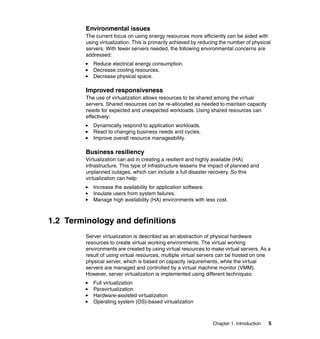 Chapter 1. Introduction 5
Environmental issues
The current focus on using energy resources more efficiently can be aided with
using virtualization. This is primarily achieved by reducing the number of physical
servers. With fewer servers needed, the following environmental concerns are
addressed:
Reduce electrical energy consumption.
Decrease cooling resources.
Decrease physical space.
Improved responsiveness
The use of virtualization allows resources to be shared among the virtual
servers. Shared resources can be re-allocated as needed to maintain capacity
needs for expected and unexpected workloads. Using shared resources can
effectively:
Dynamically respond to application workloads.
React to changing business needs and cycles.
Improve overall resource manageability.
Business resiliency
Virtualization can aid in creating a resilient and highly available (HA)
infrastructure. This type of infrastructure lessens the impact of planned and
unplanned outages, which can include a full disaster recovery. So this
virtualization can help:
Increase the availability for application software.
Insulate users from system failures.
Manage high availability (HA) environments with less cost.
1.2 Terminology and definitions
Server virtualization is described as an abstraction of physical hardware
resources to create virtual working environments. The virtual working
environments are created by using virtual resources to make virtual servers. As a
result of using virtual resources, multiple virtual servers can be hosted on one
physical server, which is based on capacity requirements, while the virtual
servers are managed and controlled by a virtual machine monitor (VMM).
However, server virtualization is implemented using different techniques:
Full virtualization
Paravirtualization
Hardware-assisted virtualization
Operating system (OS)-based virtualization
 