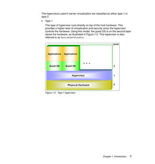 Chapter 1. Introduction 7
The hypervisors used in server virtualization are classified as either type 1 or
type 2:
Type 1
This type of hypervisor runs directly on top of the host hardware. This
provides a higher level of virtualization and security since the hypervisor
controls the hardware. Using this model, the guest OS is on the second layer
above the hardware, as illustrated in Figure 1-2. This hypervisor is also
referred to as bare-metal or native.
Figure 1-2 Type 1 hypervisor
 