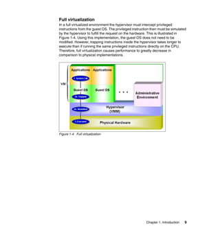 Chapter 1. Introduction 9
Full virtualization
In a full virtualized environment the hypervisor must intercept privileged
instructions from the guest OS. The privileged instruction then must be simulated
by the hypervisor to fulfill the request on the hardware. This is illustrated in
Figure 1-4. Using this implementation, the guest OS does not need to be
modified. However, trapping instructions inside the hypervisor takes longer to
execute than if running the same privileged instructions directly on the CPU.
Therefore, full virtualization causes performance to greatly decrease in
comparison to physical implementations.
Figure 1-4 Full virtualization
 