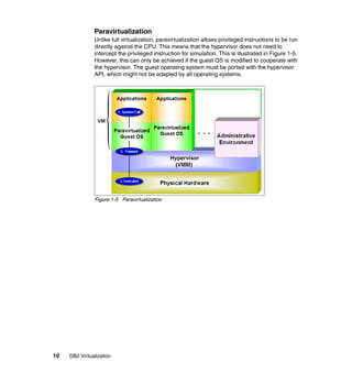 10 DB2 Virtualization
Paravirtualization
Unlike full virtualization, paravirtualization allows privileged instructions to be run
directly against the CPU. This means that the hypervisor does not need to
intercept the privileged instruction for simulation. This is illustrated in Figure 1-5.
However, this can only be achieved if the guest OS is modified to cooperate with
the hypervisor. The guest operating system must be ported with the hypervisor
API, which might not be adapted by all operating systems.
Figure 1-5 Paravirtualization
 