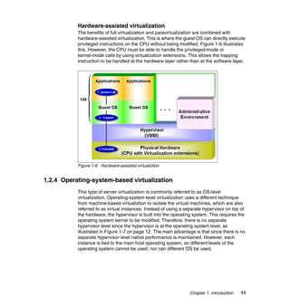 Chapter 1. Introduction 11
Hardware-assisted virtualization
The benefits of full virtualization and paravirtualization are combined with
hardware-assisted virtualization. This is where the guest OS can directly execute
privileged instructions on the CPU without being modified. Figure 1-6 illustrates
this. However, the CPU must be able to handle the privileged-mode or
kernel-mode calls by using virtualization extensions. This allows the trapping
instruction to be handled at the hardware layer rather than at the software layer.
Figure 1-6 Hardware-assisted virtualiztion
1.2.4 Operating-system-based virtualization
This type of server virtualization is commonly referred to as OS-level
virtualization. Operating-system-level virtualization uses a different technique
from machine-based virtualiztion to isolate the virtual machines, which are also
referred to as virtual instances. Instead of using a separate hypervisor on top of
the hardware, the hypervisor is built into the operating system. This requires the
operating system kernel to be modified. Therefore, there is no separate
hypervisor level since the hypervisor is at the operating system level, as
illustrated in Figure 1-7 on page 12. The main advantage is that since there is no
separate hypervisor level native performance is maintained. However, each
instance is tied to the main host operating system, so different levels of the
operating system cannot be used, nor can different OS be used.
 