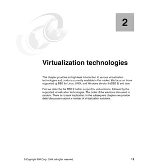 © Copyright IBM Corp. 2009. All rights reserved. 13
Chapter 2. Virtualization technologies
This chapter provides an high-level introduction to various virtualization
technologies and products currently available in the market. We focus on those
supported by DB2 for Linux, UNIX, and Windows Version 9 (DB2 9) and later.
First we describe the DB2 9 built-in support for virtualization, followed by the
supported virtualization technologies. The order of the solutions discussed is
random. There is no rank implication. In the subsequent chapters we provide
detail discussions about a number of virtualization solutions.
2
 