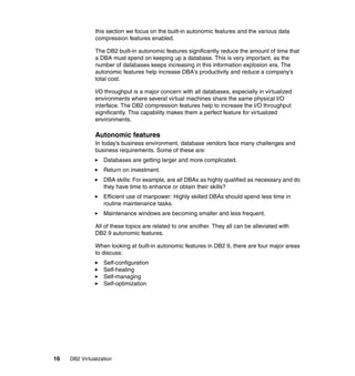 16 DB2 Virtualization
this section we focus on the built-in autonomic features and the various data
compression features enabled.
The DB2 built-in autonomic features significantly reduce the amount of time that
a DBA must spend on keeping up a database. This is very important, as the
number of databases keeps increasing in this information explosion era. The
autonomic features help increase DBA’s productivity and reduce a company’s
total cost.
I/O throughput is a major concern with all databases, especially in virtualized
environments where several virtual machines share the same physical I/O
interface. The DB2 compression features help to increase the I/O throughput
significantly. This capability makes them a perfect feature for virtualized
environments.
Autonomic features
In today’s business environment, database vendors face many challenges and
business requirements. Some of these are:
Databases are getting larger and more complicated.
Return on investment.
DBA skills: For example, are all DBAs as highly qualified as necessary and do
they have time to enhance or obtain their skills?
Efficient use of manpower: Highly skilled DBAs should spend less time in
routine maintenance tasks.
Maintenance windows are becoming smaller and less frequent.
All of these topics are related to one another. They all can be alleviated with
DB2 9 autonomic features.
When looking at built-in autonomic features in DB2 9, there are four major areas
to discuss:
Self-configuration
Self-healing
Self-managing
Self-optimization
 