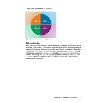 Chapter 2. Virtualization technologies 17
These areas are depicted in Figure 2-1.
Figure 2-1 Autonomic computing areas
Self-configuration
Self-configuration of DB2 starts at the creation of a database. If you create a DB2
database the so-called Configuration Advisor (CA) is started automatically in the
background to collect the environment characteristics of your system. Based on
the collected information, several instance and database parameters, including
buffer pools, are adjusted to make your database run well in your environment
from the beginning. You also can provide additional information to the CA such
as number of concurrent applications, number of statements per transaction,
workload type, and so on.
 