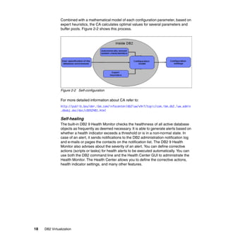 18 DB2 Virtualization
Combined with a mathematical model of each configuration parameter, based on
expert heuristics, the CA calculates optimal values for several parameters and
buffer pools. Figure 2-2 shows this process.
Figure 2-2 Self-configuration
For more detailed information about CA refer to:
http://publib.boulder.ibm.com/infocenter/db2luw/v9r7/topic/com.ibm.db2.luw.admin
.dbobj.doc/doc/c0052481.html
Self-healing
The built-in DB2 9 Health Monitor checks the healthiness of all active database
objects as frequently as deemed necessary. It is able to generate alerts based on
whether a health indicator exceeds a threshold or is in a non-normal state. In
case of an alert, it sends notifications to the DB2 administration notification log
and e-mails or pages the contacts on the notification list. The DB2 9 Health
Monitor also advises about the severity of an alert. You can define corrective
actions (scripts or tasks) for health alerts to be executed automatically. You can
use both the DB2 command line and the Health Center GUI to administrate the
Health Monitor. The Health Center allows you to define the corrective actions,
health indicator settings, and many other features.
 