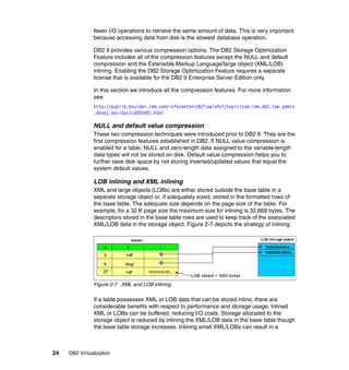 24 DB2 Virtualization
fewer I/O operations to retrieve the same amount of data. This is very important
because accessing data from disk is the slowest database operation.
DB2 9 provides various compression options. The DB2 Storage Optimization
Feature includes all of the compression features except the NULL and default
compression and the Extensible Markup Language/large object (XML/LOB)
inlining. Enabling the DB2 Storage Optimization Feature requires a separate
license that is available for the DB2 9 Enterprise Server Edition only.
In this section we introduce all the compression features. For more information
see:
http://publib.boulder.ibm.com/infocenter/db2luw/v9r7/topic/com.ibm.db2.luw.admin
.dbobj.doc/doc/c0055401.html
NULL and default value compression
These two compression techniques were introduced prior to DB2 9. They are the
first compression features established in DB2. If NULL value compression is
enabled for a table, NULL and zero-length data assigned to the variable-length
data types will not be stored on disk. Default value compression helps you to
further save disk space by not storing inserted/updated values that equal the
system default values.
LOB inlining and XML inlining
XML and large objects (LOBs) are either stored outside the base table in a
separate storage object or, if adequately sized, stored in the formatted rows of
the base table. The adequate size depends on the page size of the table. For
example, for a 32 K page size the maximum size for inlining is 32,669 bytes. The
descriptors stored in the base table rows are used to keep track of the associated
XML/LOB data in the storage object. Figure 2-7 depicts the strategy of inlining.
Figure 2-7 XML and LOB inlining
If a table possesses XML or LOB data that can be stored inline, there are
considerable benefits with respect to performance and storage usage. Inlined
XML or LOBs can be buffered, reducing I/O costs. Storage allocated to the
storage object is reduced by inlining the XML/LOB data in the base table though
the base table storage increases. Inlining small XML/LOBs can result in a
 