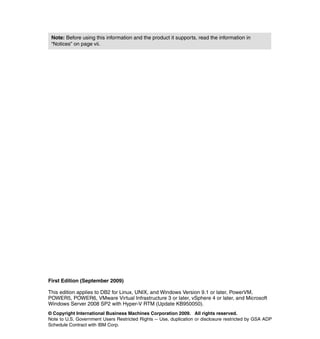 © Copyright International Business Machines Corporation 2009. All rights reserved.
Note to U.S. Government Users Restricted Rights -- Use, duplication or disclosure restricted by GSA ADP
Schedule Contract with IBM Corp.
First Edition (September 2009)
This edition applies to DB2 for Linux, UNIX, and Windows Version 9.1 or later, PowerVM,
POWER5, POWER6, VMware Virtual Infrastructure 3 or later, vSphere 4 or later, and Microsoft
Windows Server 2008 SP2 with Hyper-V RTM (Update KB950050).
Note: Before using this information and the product it supports, read the information in
“Notices” on page vii.
 