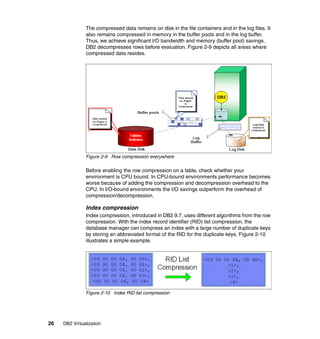 26 DB2 Virtualization
The compressed data remains on disk in the file containers and in the log files. It
also remains compressed in memory in the buffer pools and in the log buffer.
Thus, we achieve significant I/O bandwidth and memory (buffer pool) savings.
DB2 decompresses rows before evaluation. Figure 2-9 depicts all areas where
compressed data resides.
Figure 2-9 Row compression everywhere
Before enabling the row compression on a table, check whether your
environment is CPU bound. In CPU-bound environments performance becomes
worse because of adding the compression and decompression overhead to the
CPU. In I/O-bound environments the I/O savings outperform the overhead of
compression/decompression.
Index compression
Index compression, introduced in DB2 9.7, uses different algorithms from the row
compression. With the index record identifier (RID) list compression, the
database manager can compress an index with a large number of duplicate keys
by storing an abbreviated format of the RID for the duplicate keys. Figure 2-10
illustrates a simple example.
Figure 2-10 Index RID list compression
 