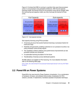 Chapter 2. Virtualization technologies 31
Figure 2-15 shows that DB2 is running in a partition that uses three processor
cores in a six-processor-core activated architecture. With the full-capacity
licensing model, the license PVUs for six processor cores will be charged. With
the cost-saving sub-capacity model, you only must pay the license for three
cores.
Figure 2-15 Sub-capacity licensing
Sub-capacity licensing using PVUs provides:
A licensing structure that avoids fractional licensing or processor factors for
multi-core chips
Flexibility and granularity, enabling customers to run a product on as few or as
many processor cores as they require
The capability to deliver software price performance improvements as new
processor families are introduced
A sustainable licensing foundation for the future
Transferability of licenses across distributed systems
All DB2 editions are eligible for PVU licensing. For more detailed information
refer to the following Web page:
http://www.ibm.com/software/lotus/passportadvantage/subcaplicensing.html?Open
Document
2.2 PowerVM on Power Systems
PowerVM is the new brand for Power Systems virtualization. It is a combination
of hardware, firmware, and software that provides virtualization for CPU,
network, and disk. It implements a hardware-assisted virtualization technique.
 