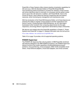 32 DB2 Virtualization
PowerVM on Power Systems offers industry-leading virtualization capabilities for
AIX and Linux. With the Standard Edition of PowerVM (PowerVM-SE),
micro-partitioning allows businesses to increase the utilization of their servers,
with server definitions down to one-tenth of a processor and the ability to allow
server size to flex with demand. In addition, with PowerVM-SE, there is the
Virtual I/O Server, which allows the sharing of expensive disk and network
resources, while minimizing any management and maintenance costs.
With the introduction of the PowerVM Enterprise Edition, all of these features are
joined by the ability to migrate running partitions and their applications from
server to server. Combining these PowerVM features, we can help today's
businesses further transform their computing departments into the agile,
responsive, and energy-efficient organization demanded by today's enterprises.
We discuss more details about the PowerVM capabilities in Chapter 3, “Power
Systems and PowerVM” on page 47. Detailed information also can be found at:
http://www.redbooks.ibm.com/abstracts/sg247940.html
Table 2-3 on page 15 provides a list of supported operating systems.
POWER Hypervisor
The POWER¬Æ Hypervisor‚Ñ¢ is the foundation of IBM PowerVM. Combined
with features designed in the IBM POWER processors, the POWER Hypervisor
delivers functions that enable capabilities including dedicated-processor
partitions, micro-partitioning, virtual processors, IEEE VLAN compatible virtual
switch, virtual Ethernet adapters, virtual SCSI adapters, and virtual consoles.
 