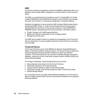 34 DB2 Virtualization
HMC
The primary hardware management solution that IBM has developed relies on an
appliance server called HMC, packaged as an external tower or rack-mounted
server.
The HMC is a centralized point of hardware control. A single HMC can handle
multiple POWER5‚Ñ¢ and POWER6¬Æ systems, and two HMCs may manage
the same set of servers in a dual-active configuration, providing resilience.
Hardware management is done using the HMC interface (Web-browser-based
starting with HMC Version 7), which communicates with the servers using a
standard Ethernet connection to the service processor of each POWER5 or
POWER6 system. Interacting with the service processor, the HMC is able to:
Create, manage, and modify logical partitions.
Modify the hardware configuration of the managed system.
Manage the service calls.
The HMC also provides functions to simplify the management of the Virtual I/O
Server environment. It is also possible to execute Virtual I/O Server commands
from the HMC.
Virtual I/O Server
The Virtual I/O Server is part of the IBM Power Systems PowerVM Standard
Edition or Enterprise Edition hardware feature. The Virtual I/O Server allows the
sharing of physical resources between partitions to allow more efficient
utilization. The Virtual I/O Server can use both virtualized storage and network
adapters, making use of the virtual small computer system interface (SCSI) and
virtual Ethernet facilities.
For storage virtualization, these storage devices can be used:
Direct-attached entire disks from the Virtual I/O Server
SAN disks attached to the Virtual I/O Server
Logical volumes defined on either of the previous disks
File-backed storage, with the files residing on either of the first two disks
Optical storage devices
For virtual Ethernet we can define Shared Ethernet Adapters on the Virtual I/O
Server, bridging network traffic from the virtual Ethernet networks out to physical
Ethernet networks.
 