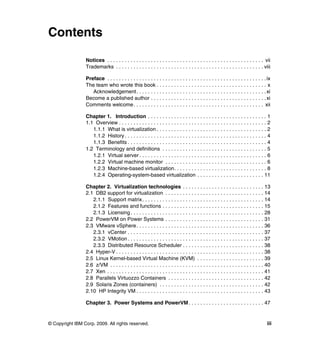 © Copyright IBM Corp. 2009. All rights reserved. iii
Contents
Notices . . . . . . . . . . . . . . . . . . . . . . . . . . . . . . . . . . . . . . . . . . . . . . . . . . . . . . vii
Trademarks . . . . . . . . . . . . . . . . . . . . . . . . . . . . . . . . . . . . . . . . . . . . . . . . . . . viii
Preface . . . . . . . . . . . . . . . . . . . . . . . . . . . . . . . . . . . . . . . . . . . . . . . . . . . . . . .ix
The team who wrote this book . . . . . . . . . . . . . . . . . . . . . . . . . . . . . . . . . . . . . . x
Acknowledgement. . . . . . . . . . . . . . . . . . . . . . . . . . . . . . . . . . . . . . . . . . . . .xi
Become a published author . . . . . . . . . . . . . . . . . . . . . . . . . . . . . . . . . . . . . . . .xi
Comments welcome. . . . . . . . . . . . . . . . . . . . . . . . . . . . . . . . . . . . . . . . . . . . . xii
Chapter 1. Introduction . . . . . . . . . . . . . . . . . . . . . . . . . . . . . . . . . . . . . . . . . 1
1.1 Overview . . . . . . . . . . . . . . . . . . . . . . . . . . . . . . . . . . . . . . . . . . . . . . . . . . . 2
1.1.1 What is virtualization . . . . . . . . . . . . . . . . . . . . . . . . . . . . . . . . . . . . . . 2
1.1.2 History . . . . . . . . . . . . . . . . . . . . . . . . . . . . . . . . . . . . . . . . . . . . . . . . . 4
1.1.3 Benefits . . . . . . . . . . . . . . . . . . . . . . . . . . . . . . . . . . . . . . . . . . . . . . . . 4
1.2 Terminology and definitions . . . . . . . . . . . . . . . . . . . . . . . . . . . . . . . . . . . . 5
1.2.1 Virtual server . . . . . . . . . . . . . . . . . . . . . . . . . . . . . . . . . . . . . . . . . . . . 6
1.2.2 Virtual machine monitor . . . . . . . . . . . . . . . . . . . . . . . . . . . . . . . . . . . 6
1.2.3 Machine-based virtualization. . . . . . . . . . . . . . . . . . . . . . . . . . . . . . . . 8
1.2.4 Operating-system-based virtualization . . . . . . . . . . . . . . . . . . . . . . . 11
Chapter 2. Virtualization technologies . . . . . . . . . . . . . . . . . . . . . . . . . . . . 13
2.1 DB2 support for virtualization . . . . . . . . . . . . . . . . . . . . . . . . . . . . . . . . . . 14
2.1.1 Support matrix. . . . . . . . . . . . . . . . . . . . . . . . . . . . . . . . . . . . . . . . . . 14
2.1.2 Features and functions . . . . . . . . . . . . . . . . . . . . . . . . . . . . . . . . . . . 15
2.1.3 Licensing . . . . . . . . . . . . . . . . . . . . . . . . . . . . . . . . . . . . . . . . . . . . . . 28
2.2 PowerVM on Power Systems . . . . . . . . . . . . . . . . . . . . . . . . . . . . . . . . . . 31
2.3 VMware vSphere. . . . . . . . . . . . . . . . . . . . . . . . . . . . . . . . . . . . . . . . . . . . 36
2.3.1 vCenter . . . . . . . . . . . . . . . . . . . . . . . . . . . . . . . . . . . . . . . . . . . . . . . 37
2.3.2 VMotion . . . . . . . . . . . . . . . . . . . . . . . . . . . . . . . . . . . . . . . . . . . . . . . 37
2.3.3 Distributed Resource Scheduler . . . . . . . . . . . . . . . . . . . . . . . . . . . . 38
2.4 Hyper-V . . . . . . . . . . . . . . . . . . . . . . . . . . . . . . . . . . . . . . . . . . . . . . . . . . . 38
2.5 Linux Kernel-based Virtual Machine (KVM) . . . . . . . . . . . . . . . . . . . . . . . 39
2.6 z/VM . . . . . . . . . . . . . . . . . . . . . . . . . . . . . . . . . . . . . . . . . . . . . . . . . . . . . 40
2.7 Xen . . . . . . . . . . . . . . . . . . . . . . . . . . . . . . . . . . . . . . . . . . . . . . . . . . . . . . 41
2.8 Parallels Virtuozzo Containers . . . . . . . . . . . . . . . . . . . . . . . . . . . . . . . . . 42
2.9 Solaris Zones (containers) . . . . . . . . . . . . . . . . . . . . . . . . . . . . . . . . . . . . 42
2.10 HP Integrity VM . . . . . . . . . . . . . . . . . . . . . . . . . . . . . . . . . . . . . . . . . . . . 43
Chapter 3. Power Systems and PowerVM . . . . . . . . . . . . . . . . . . . . . . . . . . 47
 