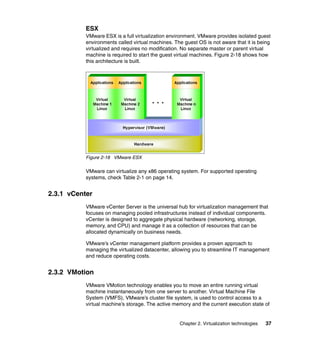Chapter 2. Virtualization technologies 37
ESX
VMware ESX is a full virtualization environment. VMware provides isolated guest
environments called virtual machines. The guest OS is not aware that it is being
virtualized and requires no modification. No separate master or parent virtual
machine is required to start the guest virtual machines. Figure 2-18 shows how
this architecture is built.
Figure 2-18 VMware ESX
VMware can virtualize any x86 operating system. For supported operating
systems, check Table 2-1 on page 14.
2.3.1 vCenter
VMware vCenter Server is the universal hub for virtualization management that
focuses on managing pooled infrastructures instead of individual components.
vCenter is designed to aggregate physical hardware (networking, storage,
memory, and CPU) and manage it as a collection of resources that can be
allocated dynamically on business needs.
VMware’s vCenter management platform provides a proven approach to
managing the virtualized datacenter, allowing you to streamline IT management
and reduce operating costs.
2.3.2 VMotion
VMware VMotion technology enables you to move an entire running virtual
machine instantaneously from one server to another. Virtual Machine File
System (VMFS), VMware’s cluster file system, is used to control access to a
virtual machine’s storage. The active memory and the current execution state of
 