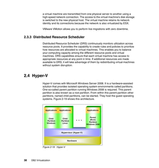 38 DB2 Virtualization
a virtual machine are transmitted from one physical server to another using a
high-speed network connection. The access to the virtual machine’s disk storage
is switched to the new physical host. The virtual machine retains its network
identity and its connections because the network is also virtualized by ESX.
VMware VMotion allows you to perform live migrations with zero downtime.
2.3.3 Distributed Resource Scheduler
Distributed Resource Scheduler (DRS) continuously monitors utilization across
resource pools. It provides the capability to create rules and policies to prioritize
how resources are allocated to virtual machines. This enables you to balance
your computing capacity among the different resource pools and virtual
machines. DRS capabilities ensure that each virtual machine has access to
appropriate resources at any point in time. If additional resources are made
available to DRS, it will take advantage of them by redistributing virtual machines
without system disruption.
2.4 Hyper-V
Hyper-V comes with Microsoft Windows Server 2008. It is a hardware-assisted
solution that provides isolated operating system environments called partitions.
One so-called parent partition running Windows 2008 is required. This parent
partition is also known as a root partition. From within this parent partition other
partitions, named child partitions, can be started. They host the guest operating
systems. Figure 2-19 shows this architecture.
Figure 2-19 Hyper-V
 