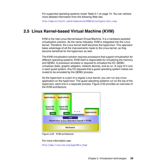 Chapter 2. Virtualization technologies 39
For supported operating systems check Table 2-1 on page 14. You can retrieve
more detailed information from the following Web site:
http://www.microsoft.com/windowsserver2008/en/us/hyperv-main.aspx
2.5 Linux Kernel-based Virtual Machine (KVM)
KVM is the new Linux Kernel-based Virtual Machine. It is a hardware-assisted
virtualization solution. As the name indicates, KVM is integrated into the Linux
kernel. Therefore, the Linux kernel itself becomes the hypervisor. This approach
takes advantage of all the improvements made to the Linux kernel, as they
become beneficial for the hypervisor as well.
The KVM virtualization solution requires processors that support virtualization for
different operating systems. KVM itself is responsible for virtualizing the memory
and QEMU. A processor emulator is required to virtualize the I/O. QEMU
virtualizes disks, graphic adapters, network devices, and so on. A copy of it runs
in each guest system. Any I/O requests that a guest operating system makes are
routed to be emulated by the QEMU process.
As the hypervisor is a part of a regular Linux kernel, you can run any Linux
application on the hypervisor. The guest operating systems run on the top of the
hypervisor, each one in a separate process. Figure 2-20 provides an overview of
the KVM architecture.
Figure 2-20 KVM architecture
For more information see:
http://www.linux-kvm.org/page/Main_Page
 
