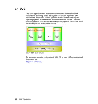 40 DB2 Virtualization
2.6 z/VM
The z/VM hypervisor offers a base for customers who want to exploit IBM
virtualization technology on the IBM System z10 servers. It provides a full
virtualization environment on IBM System z servers, allowing several guest
operating systems on these servers. Besides the various System z platform
operating systems, z/VM also allows Linux operating systems to run on the IBM z
servers. Figure 2-21 shows these features.
Figure 2-21 z/VM features
For supported operating systems check Table 2-3 on page 15. For more detailed
information see:
http://www.vm.ibm.com/
 