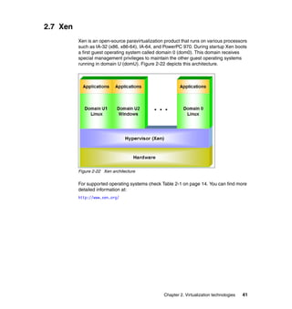 Chapter 2. Virtualization technologies 41
2.7 Xen
Xen is an open-source paravirtualization product that runs on various processors
such as IA-32 (x86, x86-64), IA-64, and PowerPC 970. During startup Xen boots
a first guest operating system called domain 0 (dom0). This domain receives
special management privileges to maintain the other guest operating systems
running in domain U (domU). Figure 2-22 depicts this architecture.
Figure 2-22 Xen architecture
For supported operating systems check Table 2-1 on page 14. You can find more
detailed information at:
http://www.xen.org/
 