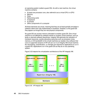 44 DB2 Virtualization
an operating system (called a guest OS). As with a real machine, the virtual
machine contains:
At least one processor core, also referred to as a virtual CPU or vCPU
Memory
Disks
Networking cards
A keyboard
A console
Other components of a computer
All these elements are virtual, meaning that they are at least partially emulated in
software rather than fully implemented in hardware. However, to the guest OS
they appear as though they are real physical components.
No guest OS can access memory allocated to another guest OS. One virtual
machine is not affected by software events on another virtual machine, such as
faults or planned software downtimes. Integrity VM optimizes the utilization of
hardware resources, quickly allocating resources such as processor cores,
memory, or I/O bandwidth to the virtual machines as needed. Any software that
runs on supported versions of HP-UX can run in an Integrity VM virtual machine.
No recompiling, recertification, or changes are required for applications to run in
a guest OS. Applications run in the guest OS as they do on any operating
system.
Figure 2-25 depicts the virtualization architecture of the HP Integrity VM.
Figure 2-25 HP Integrity VM
 