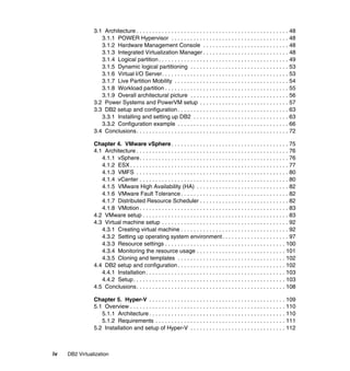 iv DB2 Virtualization
3.1 Architecture . . . . . . . . . . . . . . . . . . . . . . . . . . . . . . . . . . . . . . . . . . . . . . . . 48
3.1.1 POWER Hypervisor . . . . . . . . . . . . . . . . . . . . . . . . . . . . . . . . . . . . . 48
3.1.2 Hardware Management Console . . . . . . . . . . . . . . . . . . . . . . . . . . . 48
3.1.3 Integrated Virtualization Manager . . . . . . . . . . . . . . . . . . . . . . . . . . . 48
3.1.4 Logical partition . . . . . . . . . . . . . . . . . . . . . . . . . . . . . . . . . . . . . . . . . 49
3.1.5 Dynamic logical partitioning . . . . . . . . . . . . . . . . . . . . . . . . . . . . . . . 53
3.1.6 Virtual I/O Server. . . . . . . . . . . . . . . . . . . . . . . . . . . . . . . . . . . . . . . . 53
3.1.7 Live Partition Mobility . . . . . . . . . . . . . . . . . . . . . . . . . . . . . . . . . . . . 54
3.1.8 Workload partition . . . . . . . . . . . . . . . . . . . . . . . . . . . . . . . . . . . . . . . 55
3.1.9 Overall architectural picture . . . . . . . . . . . . . . . . . . . . . . . . . . . . . . . 56
3.2 Power Systems and PowerVM setup . . . . . . . . . . . . . . . . . . . . . . . . . . . . 57
3.3 DB2 setup and configuration. . . . . . . . . . . . . . . . . . . . . . . . . . . . . . . . . . . 63
3.3.1 Installing and setting up DB2 . . . . . . . . . . . . . . . . . . . . . . . . . . . . . . 63
3.3.2 Configuration example . . . . . . . . . . . . . . . . . . . . . . . . . . . . . . . . . . . 66
3.4 Conclusions. . . . . . . . . . . . . . . . . . . . . . . . . . . . . . . . . . . . . . . . . . . . . . . . 72
Chapter 4. VMware vSphere. . . . . . . . . . . . . . . . . . . . . . . . . . . . . . . . . . . . . 75
4.1 Architecture . . . . . . . . . . . . . . . . . . . . . . . . . . . . . . . . . . . . . . . . . . . . . . . . 76
4.1.1 vSphere. . . . . . . . . . . . . . . . . . . . . . . . . . . . . . . . . . . . . . . . . . . . . . . 76
4.1.2 ESX . . . . . . . . . . . . . . . . . . . . . . . . . . . . . . . . . . . . . . . . . . . . . . . . . . 77
4.1.3 VMFS . . . . . . . . . . . . . . . . . . . . . . . . . . . . . . . . . . . . . . . . . . . . . . . . 80
4.1.4 vCenter . . . . . . . . . . . . . . . . . . . . . . . . . . . . . . . . . . . . . . . . . . . . . . . 80
4.1.5 VMware High Availability (HA) . . . . . . . . . . . . . . . . . . . . . . . . . . . . . 82
4.1.6 VMware Fault Tolerance . . . . . . . . . . . . . . . . . . . . . . . . . . . . . . . . . . 82
4.1.7 Distributed Resource Scheduler . . . . . . . . . . . . . . . . . . . . . . . . . . . . 82
4.1.8 VMotion . . . . . . . . . . . . . . . . . . . . . . . . . . . . . . . . . . . . . . . . . . . . . . . 83
4.2 VMware setup . . . . . . . . . . . . . . . . . . . . . . . . . . . . . . . . . . . . . . . . . . . . . . 83
4.3 Virtual machine setup . . . . . . . . . . . . . . . . . . . . . . . . . . . . . . . . . . . . . . . . 92
4.3.1 Creating virtual machine . . . . . . . . . . . . . . . . . . . . . . . . . . . . . . . . . . 92
4.3.2 Setting up operating system environment. . . . . . . . . . . . . . . . . . . . . 97
4.3.3 Resource settings . . . . . . . . . . . . . . . . . . . . . . . . . . . . . . . . . . . . . . 100
4.3.4 Monitoring the resource usage . . . . . . . . . . . . . . . . . . . . . . . . . . . . 101
4.3.5 Cloning and templates . . . . . . . . . . . . . . . . . . . . . . . . . . . . . . . . . . 102
4.4 DB2 setup and configuration. . . . . . . . . . . . . . . . . . . . . . . . . . . . . . . . . . 102
4.4.1 Installation. . . . . . . . . . . . . . . . . . . . . . . . . . . . . . . . . . . . . . . . . . . . 103
4.4.2 Setup. . . . . . . . . . . . . . . . . . . . . . . . . . . . . . . . . . . . . . . . . . . . . . . . 103
4.5 Conclusions. . . . . . . . . . . . . . . . . . . . . . . . . . . . . . . . . . . . . . . . . . . . . . . 108
Chapter 5. Hyper-V . . . . . . . . . . . . . . . . . . . . . . . . . . . . . . . . . . . . . . . . . . . 109
5.1 Overview . . . . . . . . . . . . . . . . . . . . . . . . . . . . . . . . . . . . . . . . . . . . . . . . . 110
5.1.1 Architecture . . . . . . . . . . . . . . . . . . . . . . . . . . . . . . . . . . . . . . . . . . . 110
5.1.2 Requirements . . . . . . . . . . . . . . . . . . . . . . . . . . . . . . . . . . . . . . . . . 111
5.2 Installation and setup of Hyper-V . . . . . . . . . . . . . . . . . . . . . . . . . . . . . . 112
 