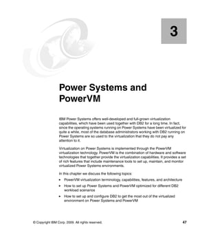 © Copyright IBM Corp. 2009. All rights reserved. 47
Chapter 3. Power Systems and
PowerVM
IBM Power Systems offers well-developed and full-grown virtualization
capabilities, which have been used together with DB2 for a long time. In fact,
since the operating systems running on Power Systems have been virtualized for
quite a while, most of the database administrators working with DB2 running on
Power Systems are so used to the virtualization that they do not pay any
attention to it.
Virtualization on Power Systems is implemented through the PowerVM
virtualization technology. PowerVM is the combination of hardware and software
technologies that together provide the virtualization capabilities. It provides a set
of rich features that include maintenance tools to set up, maintain, and monitor
virtualized Power Systems environments.
In this chapter we discuss the following topics:
PowerVM virtualization terminology, capabilities, features, and architecture
How to set up Power Systems and PowerVM optimized for different DB2
workload scenarios
How to set up and configure DB2 to get the most out of the virtualized
environment on Power Systems and PowerVM
3
 