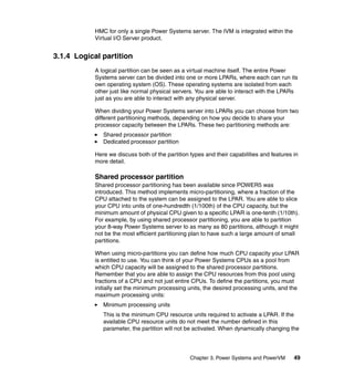 Chapter 3. Power Systems and PowerVM 49
HMC for only a single Power Systems server. The IVM is integrated within the
Virtual I/O Server product.
3.1.4 Logical partition
A logical partition can be seen as a virtual machine itself. The entire Power
Systems server can be divided into one or more LPARs, where each can run its
own operating system (OS). These operating systems are isolated from each
other just like normal physical servers. You are able to interact with the LPARs
just as you are able to interact with any physical server.
When dividing your Power Systems server into LPARs you can choose from two
different partitioning methods, depending on how you decide to share your
processor capacity between the LPARs. These two partitioning methods are:
Shared processor partition
Dedicated processor partition
Here we discuss both of the partition types and their capabilities and features in
more detail.
Shared processor partition
Shared processor partitioning has been available since POWER5 was
introduced. This method implements micro-partitioning, where a fraction of the
CPU attached to the system can be assigned to the LPAR. You are able to slice
your CPU into units of one-hundredth (1/100th) of the CPU capacity, but the
minimum amount of physical CPU given to a specific LPAR is one-tenth (1/10th).
For example, by using shared processor partitioning, you are able to partition
your 8-way Power Systems server to as many as 80 partitions, although it might
not be the most efficient partitioning plan to have such a large amount of small
partitions.
When using micro-partitions you can define how much CPU capacity your LPAR
is entitled to use. You can think of your Power Systems CPUs as a pool from
which CPU capacity will be assigned to the shared processor partitions.
Remember that you are able to assign the CPU resources from this pool using
fractions of a CPU and not just entire CPUs. To define the partitions, you must
initially set the minimum processing units, the desired processing units, and the
maximum processing units:
Minimum processing units
This is the minimum CPU resource units required to activate a LPAR. If the
available CPU resource units do not meet the number defined in this
parameter, the partition will not be activated. When dynamically changing the
 