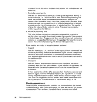 50 DB2 Virtualization
number of virtual processors assigned to the system, this parameter sets the
lower limit.
Desired processing units
With this you define the value that you want to give to a partition. As long as
there are enough CPU resource units to meet the minimum processing unit
value, the partition will be activated even if there are not enough CPU
resource units available to satisfy the number defined in this parameter. When
there are enough free processing units to fulfill what was defined in desired
processing units, this will be guaranteed for a logical partition. You are able to
change this value while the system is online. This value is shown as the
entitled capacity at the OS level.
Maximum processing units
This value defines the maximum processing units available for a logical
partition when you want to dynamically increase the amount of the processing
units for this partition. This parameter does not define how much processing
capacity an uncapped partition can use. Uncapped partitions can temporarily
exceed the number of processing units defined in this parameter.
There are also two modes for shared processor partitions:
Capped
With this method your CPU resources for the logical partition are limited to the
maximum processing units value defined for the logical partition. The partition
cannot go beyond the limit defined in the maximum processing units at any
time without changing its entitled capacity, either dynamically or by changing
the partition profile.
Uncapped
With this method, when there are free resources available in the shared
processor pool, your CPU resources for a logical partition can go beyond the
value defined in the desired processing units up to the number of virtual
processors.
If there is contention with the CPU resources from the shared processor pool
between logical partitions defined as uncapped, the capacity will be shared
among the partitions based on their initially defined uncapped weight value.
This value can range from 0 to 255, where 0 is the lowest priority and 255 is
the highest priority. The default value for the uncapped weight is 128.
Shared processor pool
Since POWER6, shared processor partitions can share more than one shared
processor capacity pool. For the examples in this book, we use only one shared
processor pool. There is always the default shared processor pool called
 