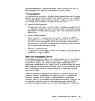 Chapter 3. Power Systems and PowerVM 51
Shared-Processor Pool0. Besides the default shared processor pool, you can
define as many as 63 additional multiple shared processor pools.
Virtual processors
A virtual processor represents a single physical processor to the guest operating
systems running on the logical partition. One physical processor can be divided
into up to 10 virtual processors. When you define a profile for a logical partition,
you must set three parameters related to the virtual processor:
Minimum virtual processors
This parameter defines the minimum number of virtual processors that must
be available for this partition when it is activated. When dynamically changing
the number of virtual processors assigned to the partition, this parameter sets
the lower limit.
Desired virtual processors
This is the desired virtual processor number for a LPAR. When a LPAR is
activated the hypervisor will try to assign the number of virtual processors to
this value. You can set this parameter to any value between the minimum
number of virtual processors and the maximum number of virtual processors
and change it while the system is online.
Maximum virtual processors
This parameter sets the upper boundary of the number of virtual processors
assignable for a logical partition.
Dedicated processor partition
For a dedicated processor partition you are able to assign one or more dedicated
processors to an LPAR. For instance, if your server has eight processors, you
can partition it to four 2-way LPARs, each having two dedicated physical
processors. Since POWER6, you are also able to share the unused CPU cycles
of the dedicated processor partitions with the shared processor partitions. In this
way you can ensure maximum usage and capacity for your Power Systems
servers and LPARs.
For the shared processor partitions, you must define minimum, desired, and
maximum values for the processor and memory capacity. For the dedicated
processor partitions, there is always a guaranteed amount of dedicated
processor capacity that is mapped to actual physical processors. This is why you
do not define virtual processors for the dedicated processor partition. The
number of desired processors is shown as the entitled capacity in the OS level.
 