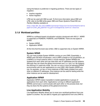 Chapter 3. Power Systems and PowerVM 55
Using this feature is preferred in migrating partitions. There are two types of
migration:
Inactive migration
Active migration
LPM can be used with DB2 as well. To find more information about DB2 and
LPM, refer to the IBM white paper DB2 and Power Systems PowerVM Live
Partition Mobility, available at:
https://www-304.ibm.com/jct09002c/partnerworld/wps/servlet/ContentHandler/white
paper/aix/v6r1_db2_powervm/live_partition?pageId=pw.technical.resources
3.1.8 Workload partition
WPAR is a software-based virtualization solution introduced with AIX 6.1. WPAR
is supported on POWER4, POWER5, and POWER6. There are two types of
WPAR:
System WPAR
Application WPAR
At the time that this book was written, DB2 is supported only on System WPAR.
System WPAR
You can have multiple System WPARs running on one LPAR. Essentially, a
WPAR uses OS-level virtualization, and a LPAR is based on full virtualization, so
a WPAR is a virtual instance within a virtual machine. System WPARs are
isolated from each other and can have their own IP addresses and file systems.
Although they can share the global environment and /usr and /opt file systems,
the sharing is in read-only mode. You can run one or more full operating WPAR
environments with its own applications on one LPAR. With System WPAR you
can, for example, run two or more instances of DB2 totally isolated from each
other on different IP addresses. One instance can be used for testing while the
other instance can be used for development.
Application WPAR
Application WPAR makes it possible to isolate applications or groups of
applications from each other. Applications running on different application
WPARs cannot see or communicate with each other on the process level, but
they do share the file systems of the global environment.
Live Application Mobility
Live Application Mobility allows you to move your workload partitions from one
system to another. You are able to migrate your applications from one LPAR to
 