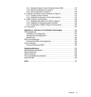 Contents v
5.2.1 Adding the Hyper-V role in Windows Server 2008 . . . . . . . . . . . . . 112
5.2.2 Network configuration for Hyper-V . . . . . . . . . . . . . . . . . . . . . . . . . 114
5.2.3 Disk configuration for Hyper-V . . . . . . . . . . . . . . . . . . . . . . . . . . . . 116
5.3 Creation and setup of virtual machines on Hyper-V . . . . . . . . . . . . . . . . 116
5.3.1 Creating a virtual machine . . . . . . . . . . . . . . . . . . . . . . . . . . . . . . . 116
5.3.2 Additional configuration of the virtual machine . . . . . . . . . . . . . . . . 118
5.4 DB2 in Hyper-V environments. . . . . . . . . . . . . . . . . . . . . . . . . . . . . . . . . 122
5.4.1 Supported OS platforms for DB2 on Hyper-V . . . . . . . . . . . . . . . . . 122
5.4.2 Installation of operating system and DB2 . . . . . . . . . . . . . . . . . . . . 122
5.4.3 Configuration of DB2 in Hyper-V environments . . . . . . . . . . . . . . . 123
5.5 Conclusion. . . . . . . . . . . . . . . . . . . . . . . . . . . . . . . . . . . . . . . . . . . . . . . . 124
Appendix A. Extension of virtualization technologies . . . . . . . . . . . . . . 125
Virtual appliances . . . . . . . . . . . . . . . . . . . . . . . . . . . . . . . . . . . . . . . . . . . . . . 126
Installation and configuration . . . . . . . . . . . . . . . . . . . . . . . . . . . . . . . . . . 127
Development and deployment . . . . . . . . . . . . . . . . . . . . . . . . . . . . . . . . . 127
Maintenance . . . . . . . . . . . . . . . . . . . . . . . . . . . . . . . . . . . . . . . . . . . . . . . 128
DB2 virtual appliances . . . . . . . . . . . . . . . . . . . . . . . . . . . . . . . . . . . . . . . . . . 129
Extensions of DB2 virtual appliances . . . . . . . . . . . . . . . . . . . . . . . . . . . . 129
Cloud computing . . . . . . . . . . . . . . . . . . . . . . . . . . . . . . . . . . . . . . . . . . . . . . 129
Cloud computing and DB2 . . . . . . . . . . . . . . . . . . . . . . . . . . . . . . . . . . . . 130
Related publications . . . . . . . . . . . . . . . . . . . . . . . . . . . . . . . . . . . . . . . . . . 133
IBM Redbooks publications . . . . . . . . . . . . . . . . . . . . . . . . . . . . . . . . . . . . . . 133
Other publications . . . . . . . . . . . . . . . . . . . . . . . . . . . . . . . . . . . . . . . . . . . . . 133
Online resources . . . . . . . . . . . . . . . . . . . . . . . . . . . . . . . . . . . . . . . . . . . . . . 135
How to get Redbooks publication. . . . . . . . . . . . . . . . . . . . . . . . . . . . . . . . . . 136
Help from IBM . . . . . . . . . . . . . . . . . . . . . . . . . . . . . . . . . . . . . . . . . . . . . . . . 136
Index . . . . . . . . . . . . . . . . . . . . . . . . . . . . . . . . . . . . . . . . . . . . . . . . . . . . . . . 137
 