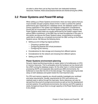 Chapter 3. Power Systems and PowerVM 57
are able to utilize them just as they have their own dedicated hardware
resources. However, these actual physical devices are shared among the LPARs.
3.2 Power Systems and PowerVM setup
When setting up a Power Systems environment, there are many options that you
must consider and plan properly ahead of time in order to achieve the optimal
performance goal. Especially for a database server, the database system is the
primary application in the system and database configuration considerations
should also be incorporated in the Power Systems planing setup. However, the
Power Systems setup tasks are usually performed by the system support team
without DBA’s involvement, or the DBA may not have the expertise in this area. In
this section we discuss the Power Systems setup, concentrating on providing
useful tips for setting up a virtualized environment for DB2 running on the Power
Systems server. We discuss the following items:
Setting up and configuring logical partitions
– Choosing a partition type
– Configuring physical and virtual processors
– Configuring the memory
Considerations for disk storage and choosing from different options
Considerations for the network and choosing from different options
Setting up the VIOS
Power Systems environment planning
Dynamic logical partitioning provides an easier option to fix bottlenecks on CPU
or memory resources. This is achievable since the hardware can be shared with
the LPAR running the database engine. On the other hand, in online transaction
processing (OLTP) and especially data warehouse (DW) environments, the
bottleneck is most often the I/O on the disk storage. This makes planning the disk
setup on both database and system levels the most important area.
For CPU and memory capacity you should carefully investigate your workload
and setup requirements. Usually, requirements for CPU and memory are
relatively easy to define through the load tests. Some references can also be
derived from the proof-of-concept environments as well as from the development
and test systems. On partitioned environments, the memory and CPU capacity is
easily changed as long as there is enough capacity on the Power Systems server
to be utilized.
 
