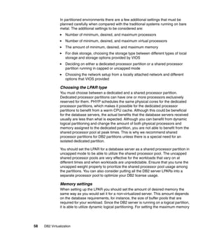 58 DB2 Virtualization
In partitioned environments there are a few additional settings that must be
planned carefully when compared with the traditional systems running on bare
metal. The additional settings to be considered are:
Number of minimum, desired, and maximum processors
Number of minimum, desired, and maximum virtual processors
The amount of minimum, desired, and maximum memory
For disk storage, choosing the storage type between different types of local
storage and storage options provided by VIOS
Deciding on either a dedicated processor partition or a shared processor
partition running in capped or uncapped mode
Choosing the network setup from a locally attached network and different
options that VIOS provided
Choosing the LPAR type
You must choose between a dedicated and a shared processor partition.
Dedicated processor partitions can have one or more processors exclusively
reserved for them. PHYP schedules the same physical cores for the dedicated
processor partitions, which makes it possible for the dedicated processor
partitions to benefit from a warm CPU cache. Although this could be beneficial
for the database servers, the actual benefits that the database servers received
usually are less than what is expected. Although you can benefit from dynamic
logical partitioning and change the amount of both physical processors and
memory assigned to the dedicated partition, you are not able to benefit from the
shared processor pool at peak times. This is why we recommend shared
processor partitions for DB2 partitions unless there is a special need for an
isolated dedicated partition.
You should set the LPAR for a database server as a shared processor partition in
uncapped mode to be able to utilize the shared processor pool. The uncapped
shared processor pools are very effective for the workloads that vary on at
different times and when workloads are unpredictable. Ensure that you tune the
uncapped weight properly to prioritize the shared processor pool usage among
the partitions. You can also consider putting all the DB2 server LPARs into a
separate processor pool to optimize your DB2 license usage.
Memory settings
When setting up the LPAR you should set the amount of desired memory the
same way as you would set it for a non-virtualized server. This amount depends
on the database requirements, for instance, the size of buffer pools that are
required for your workload. Since the DB2 server is running on a logical partition,
it is able to utilize dynamic logical partitioning. For setting the maximum memory
 